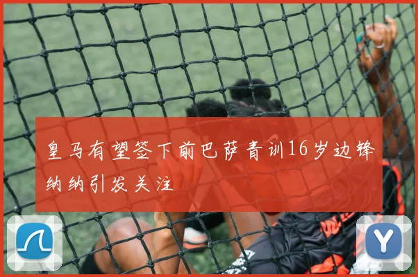 皇马有望签下前巴萨青训16岁边锋纳纳引发关注
