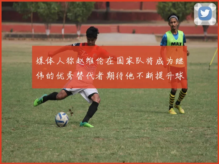 媒体人称赵维伦在国家队将成为继伟的优秀替代者期待他不断提升球技