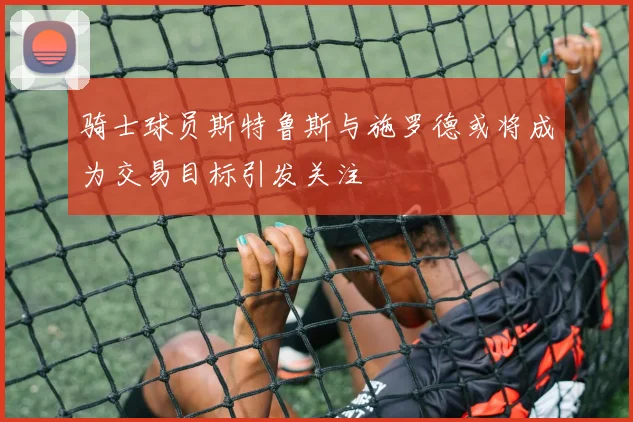 骑士球员斯特鲁斯与施罗德或将成为交易目标引发关注