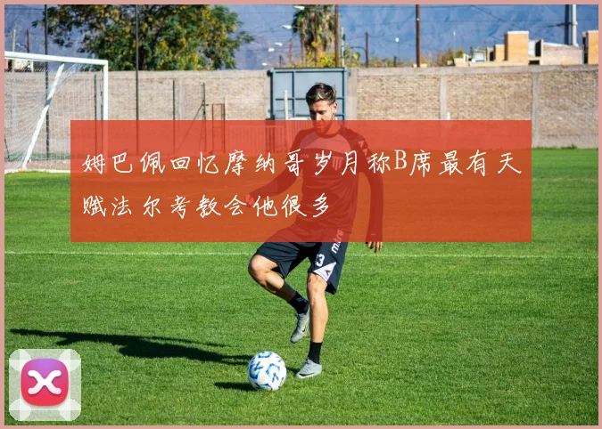 姆巴佩回忆摩纳哥岁月称B席最有天赋法尔考教会他很多