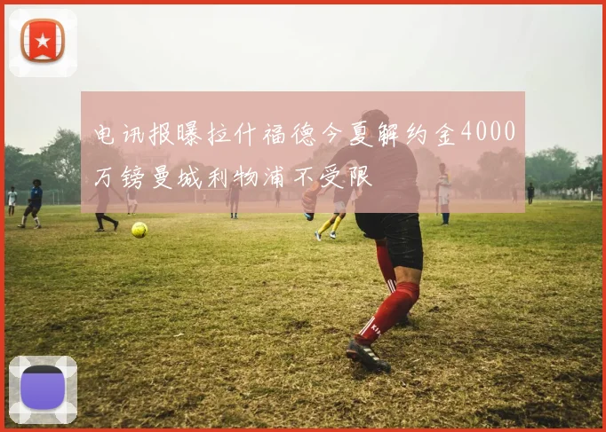 电讯报曝拉什福德今夏解约金4000万镑曼城利物浦不受限