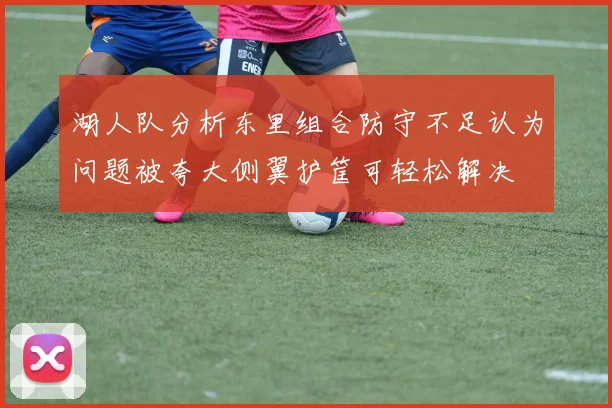 湖人队分析东里组合防守不足认为问题被夸大侧翼护筐可轻松解决