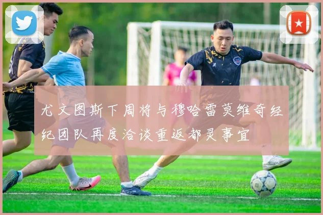 尤文图斯下周将与穆哈雷莫维奇经纪团队再度洽谈重返都灵事宜