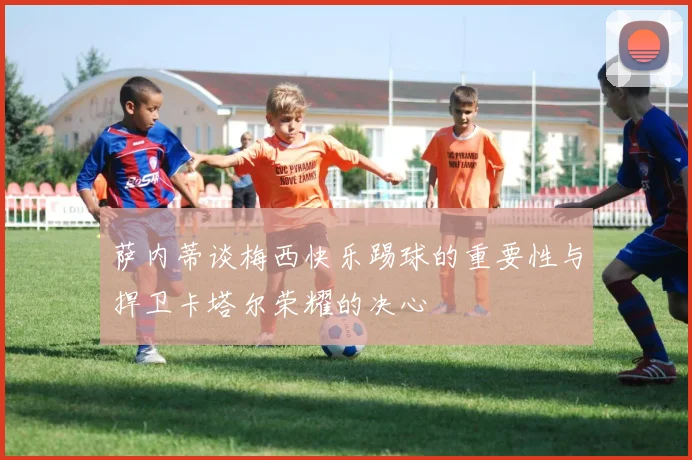 萨内蒂谈梅西快乐踢球的重要性与捍卫卡塔尔荣耀的决心