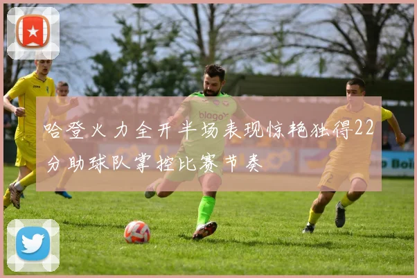 哈登火力全开半场表现惊艳独得22分助球队掌控比赛节奏