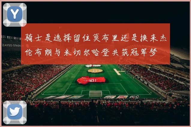 骑士是选择留住莫布里还是换来杰伦布朗与米切尔哈登共筑冠军梦