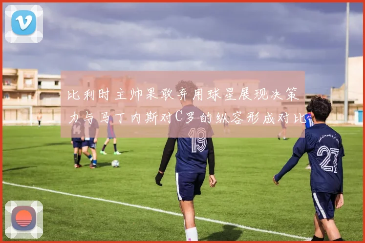 比利时主帅果敢弃用球星展现决策力与马丁内斯对C罗的纵容形成对比