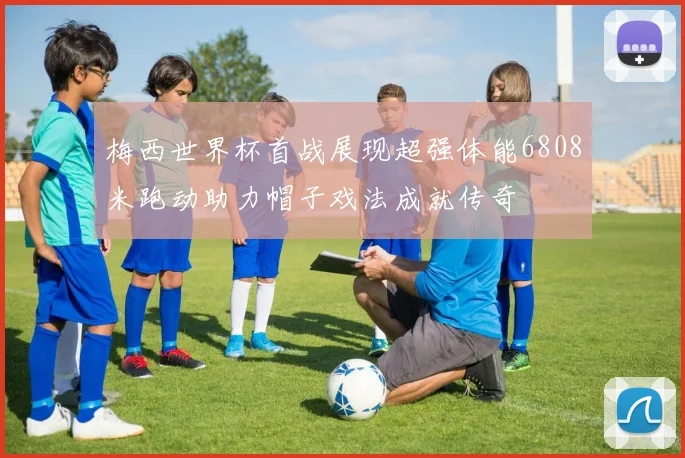 梅西世界杯首战展现超强体能6808米跑动助力帽子戏法成就传奇