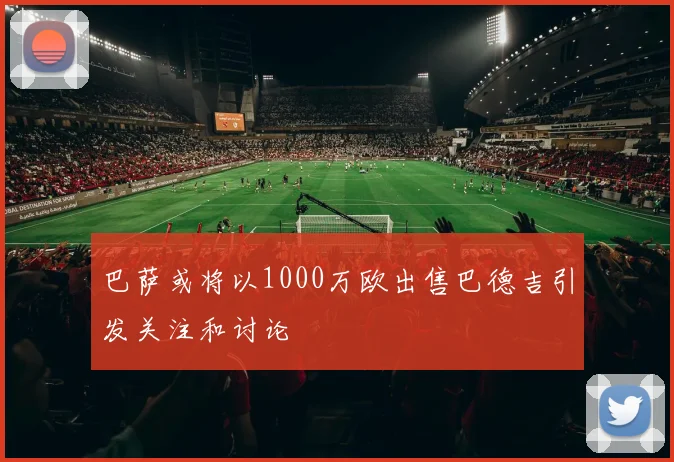 巴萨或将以1000万欧出售巴德吉引发关注和讨论