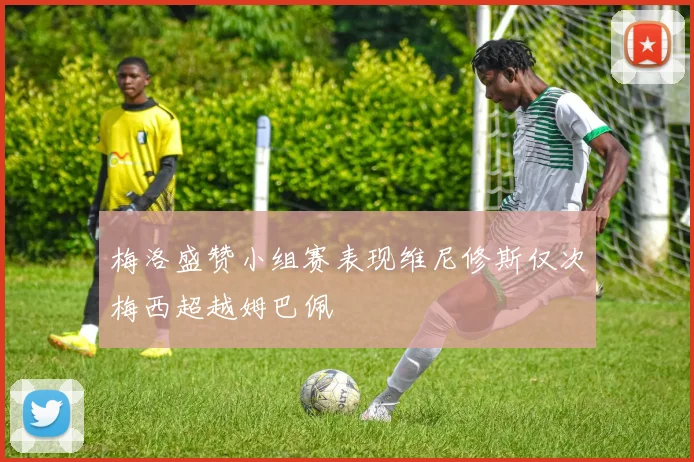 梅洛盛赞小组赛表现维尼修斯仅次梅西超越姆巴佩
