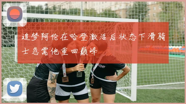 追梦阿伦在哈登激活后状态下滑骑士急需他重回巅峰