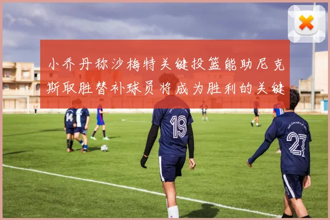 小乔丹称沙梅特关键投篮能助尼克斯取胜替补球员将成为胜利的关键因素