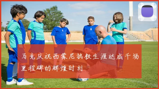 马竞庆祝西蒙尼执教生涯达成千场里程碑的辉煌时刻