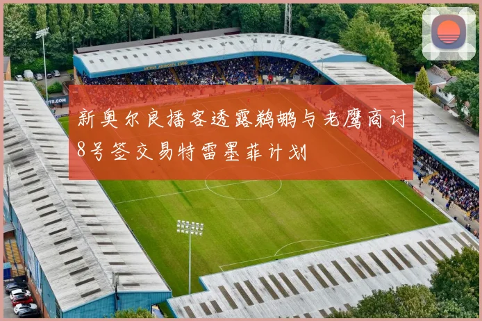 新奥尔良播客透露鹈鹕与老鹰商讨8号签交易特雷墨菲计划