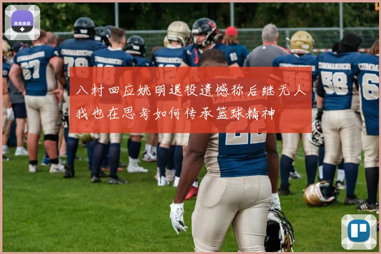八村回应姚明退役遗憾称后继无人我也在思考如何传承篮球精神