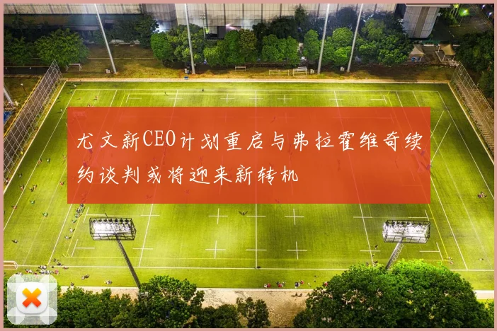 尤文新CEO计划重启与弗拉霍维奇续约谈判或将迎来新转机