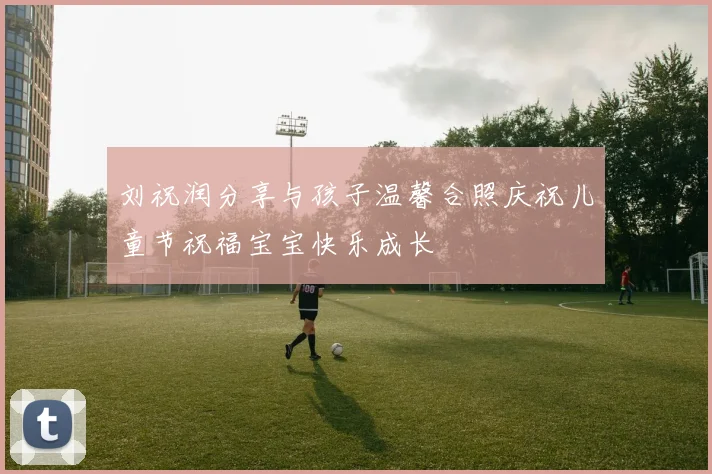 刘祝润分享与孩子温馨合照庆祝儿童节祝福宝宝快乐成长