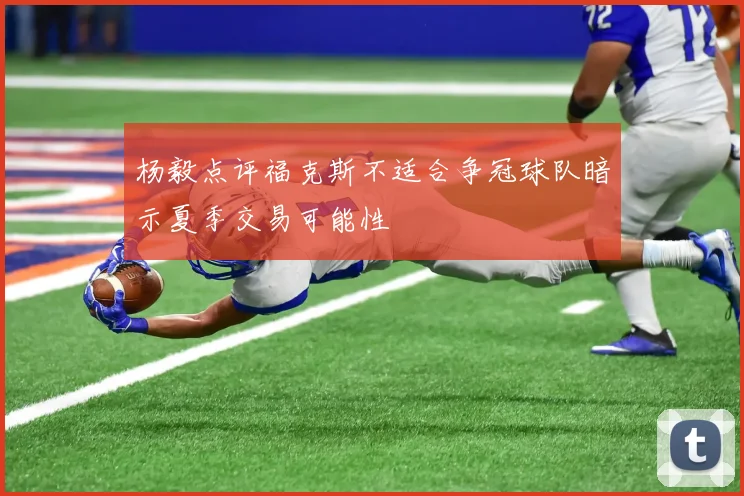 杨毅点评福克斯不适合争冠球队暗示夏季交易可能性