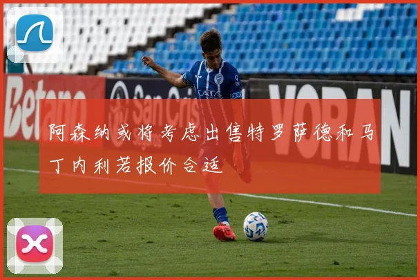 阿森纳或将考虑出售特罗萨德和马丁内利若报价合适