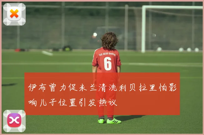 伊布曾力促米兰清洗利贝拉里怕影响儿子位置引发热议