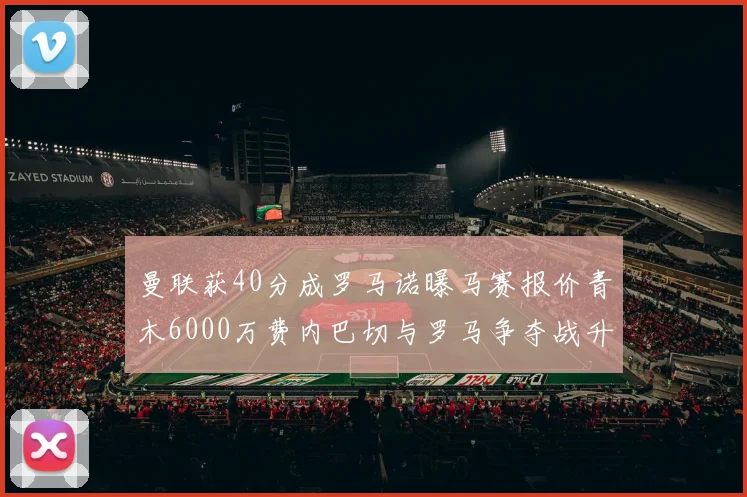 曼联获40分成罗马诺曝马赛报价青木6000万费内巴切与罗马争夺战升级